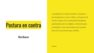 Postura en contra
Rechazo
La población receptora tiende a rechazar a
los inmigrantes; esto se debe a el impacto de
ciertos rasgos de la comunidad inmigrada
particularmente la religión o determinadas
costumbres. Son estereotipos que la gente
tiene de las personas que arriban.
 