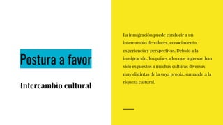 Postura a favor
Intercambio cultural
La inmigración puede conducir a un
intercambio de valores, conocimiento,
experiencia y perspectivas. Debido a la
inmigración, los países a los que ingresan han
sido expuestos a muchas culturas diversas
muy distintas de la suya propia, sumando a la
riqueza cultural.
 