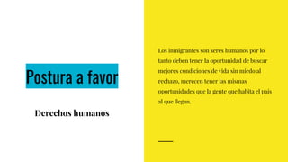 Postura a favor
Derechos humanos
Los inmigrantes son seres humanos por lo
tanto deben tener la oportunidad de buscar
mejores condiciones de vida sin miedo al
rechazo, merecen tener las mismas
oportunidades que la gente que habita el país
al que llegan.
 