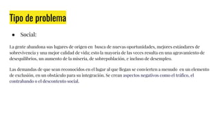 Tipo de problema
● Social:
La gente abandona sus lugares de origen en busca de nuevas oportunidades, mejores estándares de
sobrevivencia y una mejor calidad de vida; esto la mayoría de las veces resulta en una agravamiento de
desequilibrios, un aumento de la miseria, de sobrepoblación, e incluso de desempleo.
Las demandas de que sean reconocidos en el lugar al que llegan se convierten a menudo en un elemento
de exclusión, en un obstáculo para su integración. Se crean aspectos negativos como el tráfico, el
contrabando o el descontento social.
 
