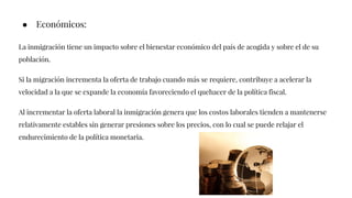 ● Económicos:
La inmigración tiene un impacto sobre el bienestar económico del país de acogida y sobre el de su
población.
Si la migración incrementa la oferta de trabajo cuando más se requiere, contribuye a acelerar la
velocidad a la que se expande la economía favoreciendo el quehacer de la política fiscal.
Al incrementar la oferta laboral la inmigración genera que los costos laborales tienden a mantenerse
relativamente estables sin generar presiones sobre los precios, con lo cual se puede relajar el
endurecimiento de la política monetaria.
 