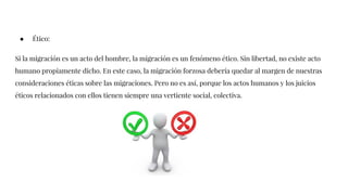 ● Ético:
Si la migración es un acto del hombre, la migración es un fenómeno ético. Sin libertad, no existe acto
humano propiamente dicho. En este caso, la migración forzosa debería quedar al margen de nuestras
consideraciones éticas sobre las migraciones. Pero no es así, porque los actos humanos y los juicios
éticos relacionados con ellos tienen siempre una vertiente social, colectiva.
 