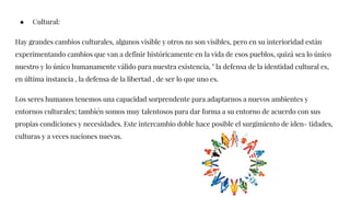 ● Cultural:
Hay grandes cambios culturales, algunos visible y otros no son visibles, pero en su interioridad están
experimentando cambios que van a definir históricamente en la vida de esos pueblos, quizá sea lo único
nuestro y lo único humanamente válido para nuestra existencia, " la defensa de la identidad cultural es,
en última instancia , la defensa de la libertad , de ser lo que uno es.
Los seres humanos tenemos una capacidad sorprendente para adaptarnos a nuevos ambientes y
entornos culturales; también somos muy talentosos para dar forma a su entorno de acuerdo con sus
propias condiciones y necesidades. Este intercambio doble hace posible el surgimiento de iden- tidades,
culturas y a veces naciones nuevas.
 