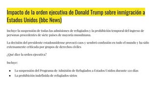 Impacto de la orden ejecutiva de Donald Trump sobre inmigración a
Estados Unidos (bbc News)
Incluye la suspensión de todas las admisiones de refugiados y la prohibición temporal del ingreso de
personas procedentes de siete países de mayoría musulmana.
La decisión del presidente estadounidense provocó caos y sembró confusión en todo el mundo y ha sido
extensamente criticada por grupos de derechos civiles
¿Qué dice la orden ejecutiva?
Incluye:
● La suspensión del Programa de Admisión de Refugiados a Estados Unidos durante 120 días
● La prohibición indefinida de refugiados sirios
 