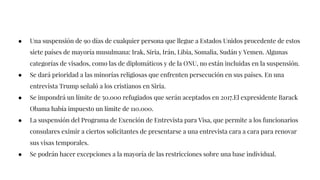 ● Una suspensión de 90 días de cualquier persona que llegue a Estados Unidos procedente de estos
siete países de mayoría musulmana: Irak, Siria, Irán, Libia, Somalia, Sudán y Yemen. Algunas
categorías de visados, como las de diplomáticos y de la ONU, no están incluidas en la suspensión.
● Se dará prioridad a las minorías religiosas que enfrenten persecución en sus países. En una
entrevista Trump señaló a los cristianos en Siria.
● Se impondrá un límite de 50.000 refugiados que serán aceptados en 2017.El expresidente Barack
Obama había impuesto un límite de 110.000.
● La suspensión del Programa de Exención de Entrevista para Visa, que permite a los funcionarios
consulares eximir a ciertos solicitantes de presentarse a una entrevista cara a cara para renovar
sus visas temporales.
● Se podrán hacer excepciones a la mayoría de las restricciones sobre una base individual.
 