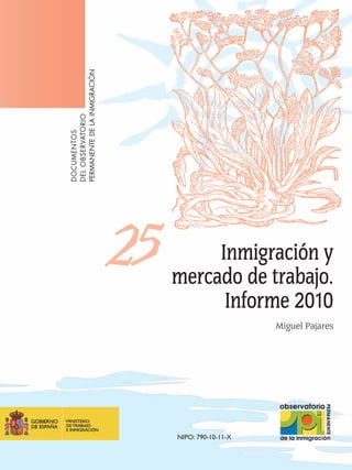 PERMANENTE DE LA INMIGRACIÓN
DEL OBSERVATORIO
DOCUMENTOS




                               25        Inmigración y
                                    mercado de trabajo.
                                          Informe 2010
                                                        Miguel Pajares




                                    NIPO: 790-10-11-X
 