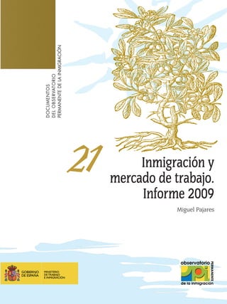 PERMANENTE DE LA INMIGRACIÓN
DEL OBSERVATORIO
DOCUMENTOS




                               21        Inmigración y
                                    mercado de trabajo.
                                         Informe 2009
                                                Miguel Pajares




                                               NIPO: 790-09-159-0
 