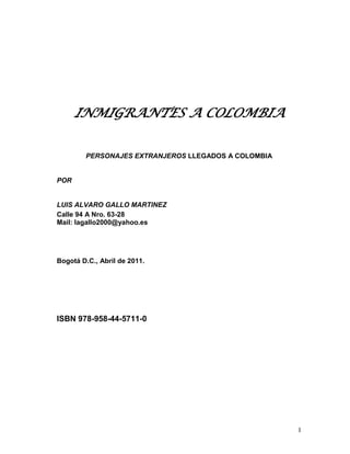 INMIGRANTES A COLOMBIA


        PERSONAJES EXTRANJEROS LLEGADOS A COLOMBIA


POR


LUIS ALVARO GALLO MARTINEZ
Calle 94 A Nro. 63-28
Mail: lagallo2000@yahoo.es




Bogotá D.C., Abril de 2011.




ISBN 978-958-44-5711-0




                                                     1
 