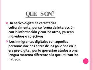 QUE SON? Un nativo digital se caracteriza culturalmente, por su forma de interacción con la información y con los otros, ya sean individuos o colectivos. Los inmigrantes digitales son aquellas personas nacidas antes de los 90’ o sea en la era pre-digital, por lo que están atados a una lengua materna diferente a la que utilizan los nativos. 