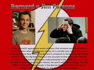 Bernard = Jim Parsons To me, Bernard’s appearance seems ordinary, that someone could overlook in a crowd, but then when looked more closely, he is actually very cute. It is explained in the book Brave New World that Bernard is compared to being ‘cute, like a kitten’. Sheldon off of the Big Bang Theory is very accurate to that description. Bernard and Sheldon both feel that they are underestimated in the world they are in now, and that in order for them to get noticed, the world will have to change. The only difference between these people is that Bernard feels like society will have to change, while Sheldon feels he should be the one to change it.  