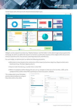 20
05
Sample layout with reference to the aforementioned widget types:
Widgets can be assigned to sections (e.g. ‘Pipeline Analysis’ and ‘My To Do’s’ in the above image) and grouped on the
homepage. An admin can define the sequence of sections as well as the sequence of the widgets within the sections
based on priorities of his / her end users, boosting productivity and efficiency.
For each widget, an administrator can define the following parameters:
	 • 	What data to show (based on the combination of the respective business object (e.g. Opportunities) and a 	 	
	 	 saved search (e.g. ‘My Open Opportunities’)).
	 • 	How to render the data (e.g. a number tile or a chart tile).
	 • 	Where to navigate to (when clicking, the user can e.g. navigate to a data set or, for icon tiles, a URL can be 	 	
	 	 configured that is either within MX or pointing to an external system / website).
The configuration screen (including
preview options) allows to configure
these tiles within a few clicks:
10
Copyright © In Mind Cloud Pte Ltd. All rights reserved.
 