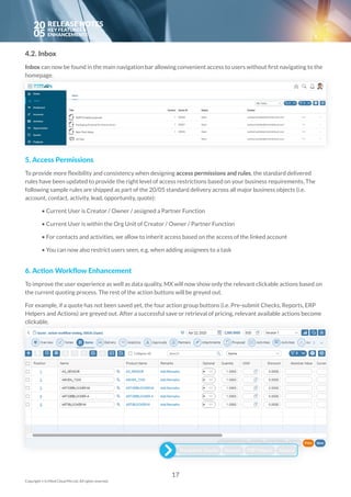 20
05
4.2. Inbox
Inbox can now be found in the main navigation bar allowing convenient access to users without first navigating to the
homepage.
 
5. Access Permissions
To provide more flexibility and consistency when designing access permissions and rules, the standard delivered
rules have been updated to provide the right level of access restrictions based on your business requirements. The
following sample rules are shipped as part of the 20/05 standard delivery across all major business objects (i.e.
account, contact, activity, lead, opportunity, quote):
	• Current User is Creator / Owner / assigned a Partner Function
	• Current User is within the Org Unit of Creator / Owner / Partner Function
	• For contacts and activities, we allow to inherit access based on the access of the linked account
	• You can now also restrict users seen, e.g. when adding assignees to a task
6. Action Workflow Enhancement
To improve the user experience as well as data quality, MX will now show only the relevant clickable actions based on
the current quoting process. The rest of the action buttons will be greyed out.
For example, if a quote has not been saved yet, the four action group buttons (i.e. Pre-submit Checks, Reports, ERP
Helpers and Actions) are greyed out. After a successful save or retrieval of pricing, relevant available actions become
clickable.
17
Copyright © In Mind Cloud Pte Ltd. All rights reserved.
 