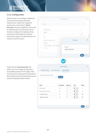 20
05
1.3.1. Configuration
Administrators can configure additional
saved searches based on business
requirements. Under the respective
search area, a new feature ‘Saved
Searches’ has been enabled for users with
an administrator role. Once the search
has been configured (including sorting
parameters and setting the required
information types), the administrator can
choose to save the query:
Under the tab ‘Saved Searches’ the
admin can now manage the sequence
of available queries for this object, hide
certain queries, delete queries (except for
the standard ones) and change the query’s
name (including localized names):
07
Copyright © In Mind Cloud Pte Ltd. All rights reserved.
 