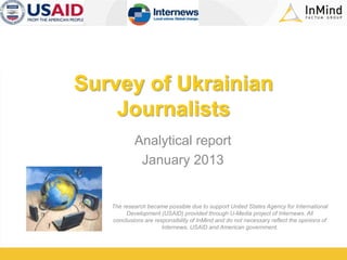 Survey of Ukrainian
Journalists
Analytical report
January 2013
The research became possible due to support United States Agency for International
Development (USAID) provided through U-Media project of Internews. All
conclusions are responsibility of InMind and do not necessary reflect the opinions of
Internews, USAID and American government.
 