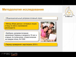 Методология исследования

 • Общенациональный репрезентативный опрос


 • Метод сбора данных: интервью лицом-
 к-лицу по месту проживания
 респондента


 • Выборка: репрезентативная
 населению Украины в возрасте 15 лет и
 старше; 4-ступенчатая, стохастическая
 на каждом этапе, N=1500


 • Период проведения: март/апрель 2010 г.
 