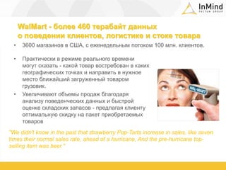 WalMart - более 460 терабайт данных о поведении клиентов, логистике и стоке товара3600 магазинов в США, с еженедельным потоком 100 млн. клиентов.Практически в режиме реального времени могут сказать - какой товар востребован в каких географических точках и направить в нужное место ближайший загруженный товаром грузовик.Увеличивают объемы продаж благодаря анализу поведенческих данных и быстрой оценке складских запасов - предлагая клиенту оптимальную скидку на пакет приобретаемых товаров"Wedidn'tknowinthepastthatstrawberryPop-Tartsincreaseinsales, likeseventimestheirnormalsalesrate, aheadof a hurricane, Andthepre-hurricanetop-sellingitemwasbeer."