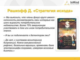 Рашкофф Д. «Стратегия исхода»«- Мы выяснили, что члены фокус-групп имеют склонность рассматривать свои интервью как шанс выразить потребительское недовольство. Более 75% американцев участвовали в том или ином потребительском опросе. – И вы их подключаете к детекторам лжи?– Да нет, к системам мониторинга биореакций. Кожно-гальванический рефлекс, базальные вариации, временами даже электроэнцефа-лограмма, измеряем мозговые биотоки.»4