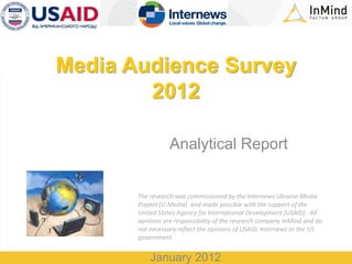 Media Audience Survey
        2012

                  Analytical Report


       The research was commissioned by the Internews Ukraine Media
       Project (U-Media) and made possible with the support of the
       United States Agency for International Development (USAID) . All
       opinions are responsibility of the research company InMind and do
       not necessary reflect the opinions of USAID, Internews or the US
       government.


           January 2012
 