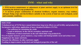 ▸ INM involves maintenance or adjustment of plant nutrient supply to an optimum level for
sustaining the desired crop productivity.
▸ It involves proper combination of chemical fertilizers, organic manures, crop residues,
nitrogen fixing crops and bio-fertilizers suitable to the system of land use and ecological, social
and economic conditions.
WHY INM?
•Unbalanced use of N:P:K have caused deleterious long term effects on soil fertility and productivity.
•In intensive cultivation, application of mere chemical fertilizers (N:P:K)
Not sufficient for sustaining the yields
Leads to deficiency in the soil for secondary nutrients and
Deficiency of micro-nutrients in the soil which limit crop productivity
•Use of organic manures, green manures, crop residue and biodegradable rural and urban waste
•Supplement the major nutrients.
•Increase the efficiency in other nutrients supply
•Leading to improvement in physical and biological properties of the soil
 