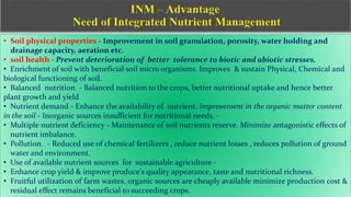 • Soil physical properties - Improvement in soil granulation, porosity, water holding and
drainage capacity, aeration etc.
• soil health - Prevent deterioration of better tolerance to biotic and abiotic stresses.
• Enrichment of soil with beneficial soil micro organisms. Improves & sustain Physical, Chemical and
biological functioning of soil.
• Balanced nutrition - Balanced nutrition to the crops, better nutritional uptake and hence better
plant growth and yield
• Nutrient demand - Enhance the availability of nutrient. Improvement in the organic matter content
in the soil - Inorganic sources insufficient for nutritional needs. -
• Multiple nutrient deficiency - Maintenance of soil nutrients reserve. Minimize antagonistic effects of
nutrient imbalance.
• Pollution. - Reduced use of chemical fertilizers , reduce nutrient losses , reduces pollution of ground
water and environment.
• Use of available nutrient sources for sustainable agriculture -
• Enhance crop yield & improve produce's quality appearance, taste and nutritional richness.
• Fruitful utilization of farm wastes, organic sources are cheaply available minimize production cost &
residual effect remains beneficial to succeeding crops.
 