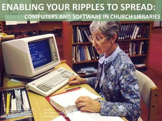 ENABLING YOUR RIPPLES TO SPREAD:
COMPUTERS AND SOFTWARE IN CHURCH LIBRARIES
Ann Pool
2015 PNACL Conference
Vancouver, Washington
http://commons.wikimedia.org/wiki/File
%3ALibrarian_accessing_pdq.jpg
By Bill Branson (Photographer) [Public
domain], from Wikimedia Commons
 
