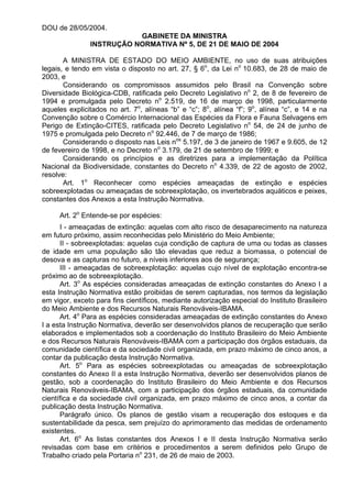 DOU de 28/05/2004.
GABINETE DA MINISTRA
INSTRUÇÃO NORMATIVA Nº 5, DE 21 DE MAIO DE 2004
A MINISTRA DE ESTADO DO MEIO AMBIENTE, no uso de suas atribuições
legais, e tendo em vista o disposto no art. 27, § 6o
, da Lei no
10.683, de 28 de maio de
2003, e
Considerando os compromissos assumidos pelo Brasil na Convenção sobre
Diversidade Biológica-CDB, ratificada pelo Decreto Legislativo no
2, de 8 de fevereiro de
1994 e promulgada pelo Decreto no
2.519, de 16 de março de 1998, particularmente
aqueles explicitados no art. 7o
, alíneas “b” e “c”; 8o
, alínea “f”; 9o
, alínea “c”, e 14 e na
Convenção sobre o Comércio Internacional das Espécies da Flora e Fauna Selvagens em
Perigo de Extinção-CITES, ratificada pelo Decreto Legislativo no
54, de 24 de junho de
1975 e promulgada pelo Decreto no
92.446, de 7 de março de 1986;
Considerando o disposto nas Leis nos
5.197, de 3 de janeiro de 1967 e 9.605, de 12
de fevereiro de 1998, e no Decreto no
3.179, de 21 de setembro de 1999; e
Considerando os princípios e as diretrizes para a implementação da Política
Nacional da Biodiversidade, constantes do Decreto no
4.339, de 22 de agosto de 2002,
resolve:
Art. 1o
Reconhecer como espécies ameaçadas de extinção e espécies
sobreexplotadas ou ameaçadas de sobreexplotação, os invertebrados aquáticos e peixes,
constantes dos Anexos a esta Instrução Normativa.
Art. 2o
Entende-se por espécies:
I - ameaçadas de extinção: aquelas com alto risco de desaparecimento na natureza
em futuro próximo, assim reconhecidas pelo Ministério do Meio Ambiente;
II - sobreexplotadas: aquelas cuja condição de captura de uma ou todas as classes
de idade em uma população são tão elevadas que reduz a biomassa, o potencial de
desova e as capturas no futuro, a níveis inferiores aos de segurança;
III - ameaçadas de sobreexplotação: aquelas cujo nível de explotação encontra-se
próximo ao de sobreexplotação.
Art. 3o
As espécies consideradas ameaçadas de extinção constantes do Anexo I a
esta Instrução Normativa estão proibidas de serem capturadas, nos termos da legislação
em vigor, exceto para fins científicos, mediante autorização especial do Instituto Brasileiro
do Meio Ambiente e dos Recursos Naturais Renováveis-IBAMA.
Art. 4o
Para as espécies consideradas ameaçadas de extinção constantes do Anexo
I a esta Instrução Normativa, deverão ser desenvolvidos planos de recuperação que serão
elaborados e implementados sob a coordenação do Instituto Brasileiro do Meio Ambiente
e dos Recursos Naturais Renováveis-IBAMA com a participação dos órgãos estaduais, da
comunidade científica e da sociedade civil organizada, em prazo máximo de cinco anos, a
contar da publicação desta Instrução Normativa.
Art. 5o
Para as espécies sobreexplotadas ou ameaçadas de sobreexplotação
constantes do Anexo II a esta Instrução Normativa, deverão ser desenvolvidos planos de
gestão, sob a coordenação do Instituto Brasileiro do Meio Ambiente e dos Recursos
Naturais Renováveis-IBAMA, com a participação dos órgãos estaduais, da comunidade
científica e da sociedade civil organizada, em prazo máximo de cinco anos, a contar da
publicação desta Instrução Normativa.
Parágrafo único. Os planos de gestão visam a recuperação dos estoques e da
sustentabilidade da pesca, sem prejuízo do aprimoramento das medidas de ordenamento
existentes.
Art. 6o
As listas constantes dos Anexos I e II desta Instrução Normativa serão
revisadas com base em critérios e procedimentos a serem definidos pelo Grupo de
Trabalho criado pela Portaria no
231, de 26 de maio de 2003.
 