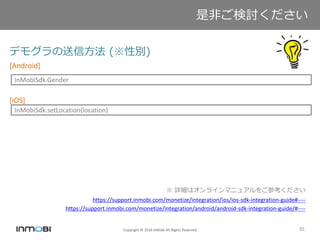 Copyright © 2016 InMobi All Rights Reserved 35
デモグラの送信方法 (※性別)
[Android]
[iOS]
※ 詳細はオンラインマニュアルをご参考ください
https://support.inmobi.com/monetize/integration/ios/ios-sdk-integration-guide#----
https://support.inmobi.com/monetize/integration/android/android-sdk-integration-guide/#----
是非ご検討ください
InMobiSdk.Gender
InMobiSdk.setLocation(location)
 