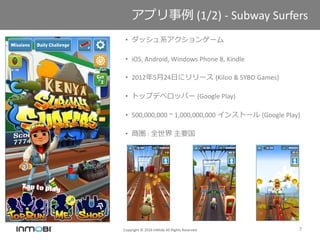 Copyright © 2016 InMobi All Rights Reserved 7
アプリ事例 (1/2) - Subway Surfers
• ダッシュ系アクションゲーム
• iOS, Android, Windows Phone 8, Kindle
• 2012年5月24日にリリース (Kiloo & SYBO Games)
• トップデベロッパー (Google Play)
• 500,000,000 ~ 1,000,000,000 インストール (Google Play)
• 商圏 : 全世界 主要国
 