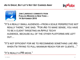 10/29/20108iAd Is Great, But Let’s Not Get Carried AwayJami Lawrence comments from Publicis Modern in New York – 14 September 2010“It’s a really small audience—from a scale perspective not really there,” she said. “For iAd to make sense, you have to be a client targeting an Apple techy audience, because all of the other platforms are left out…“It’s not efficient for me to recommend something like iAd when I’m trying to pull maximum reach for my clients…”“It’s really a PR move.”