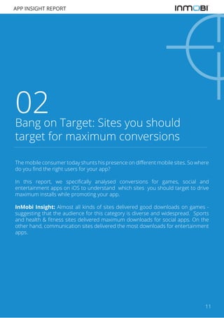 APP INSIGHT REPORT

02

Bang on Target: Sites you should
target for maximum conversions
The mobile consumer today shunts his presence on different mobile sites. So where
do you find the right users for your app?
In this report, we specifically analysed conversions for games, social and
entertainment apps on iOS to understand which sites you should target to drive
maximum installs while promoting your app.
InMobi Insight: Almost all kinds of sites delivered good downloads on games suggesting that the audience for this category is diverse and widespread. Sports
and health & fitness sites delivered maximum downloads for social apps. On the
other hand, communication sites delivered the most downloads for entertainment
apps.

11

 