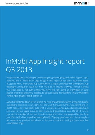 APP INSIGHT REPORT

InMobi App Insight report
Q3 2013
As app developers, you’ve spent time designing, developing and delivering your app.
Now you are on the brink of beginning the next important phase – acquiring users.
But guess what, the mobile app ecosystem is a highly competitive marketplace. App
developers constantly jostle for their niche in an already crowded market. Carving
out that space is not easy unless you have the right tools of knowledge in your
pocket and know what you need to, to be successful in this effort. This is where the
InMobi App Insight report comes in.
As part of the first edition of this report, we have analyzed thousands of app promotion
campaigns that ran on our network. Following thorough number-crunching and indepth research, we present data that is visually arresting, quantitatively significant
and vital to your app’s success. We’ve selected global data from Q2 2013 to arm
you with knowledge of the top trends in app promotion campaigns that can help
you effectively drive app downloads globally. Aligning your app with these insights
will make your product stand out in the vast ecosystem and give your app that
competitive edge!
01

 
