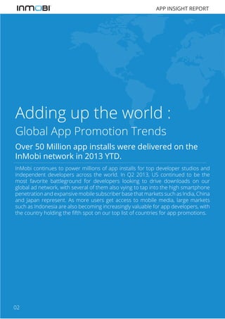 APP INSIGHT REPORT

Adding up the world :
Global App Promotion Trends
Over 50 Million app installs were delivered on the
InMobi network in 2013 YTD.
InMobi continues to power millions of app installs for top developer studios and
independent developers across the world. In Q2 2013, US continued to be the
most favorite battleground for developers looking to drive downloads on our
global ad network, with several of them also vying to tap into the high smartphone
penetration and expansive mobile subscriber base that markets such as India, China
and Japan represent. As more users get access to mobile media, large markets
such as Indonesia are also becoming increasingly valuable for app developers, with
the country holding the fifth spot on our top list of countries for app promotions.

02

 