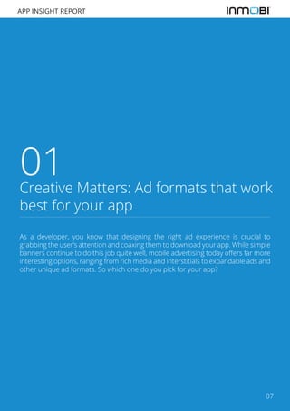 APP INSIGHT REPORT

01

Creative Matters: Ad formats that work
best for your app
As a developer, you know that designing the right ad experience is crucial to
grabbing the user’s attention and coaxing them to download your app. While simple
banners continue to do this job quite well, mobile advertising today offers far more
interesting options, ranging from rich media and interstitials to expandable ads and
other unique ad formats. So which one do you pick for your app?

07

 