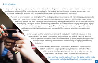 Introduction
In today’s technologically advanced world, where consumers are demanding access to services and content on the move, mobile is
  rapidly evolving into one of the most inﬂuential technology for the marketer and mobile media is moving business away from
     traditional media and is becoming more integrated and central part of consumer’s media consumption.

          The world of communication now shifting from TV to desktops and now to mobile and with the mobile population about to
             breach the 1 Billion mark, marketers are now realigning their advertisement strategies to incorporate mobile based
                advertising. Internet has been the catalyst in this revolution by keeping people connected. As the consumer behavior
                   is undergoing a change in terms of their thinking and behavior, marketers are also changing the way they engage
                      their consumers to drive engagement and loyalty. They are looking to understand, leverage and measure
                         mobile advertising and also look to integrate online and oﬄine customer acquisition and relationship
                            building.

                                 As more people use their smartphones to research products, the mobile is the channel to drive
                                    advertisements that are not only relevant, but also precise and targeted. With the potential
                                        intimacy, personalization and contextual content oﬀered by mobile, a signiﬁcant opportunity
                                           exists not only in advertising but also lower funnel marketing or engaging with existing
                                              customers.

                                                   It is important for the marketers to understand the behavior of consumers in
                                                      today’s world where people spend majority of their time on mobile. Mobile
                                                           holds true potential of being the ultimate channel for advertisers and it is
                                                              imperative for marketers to have a strategy that is mobile ready.

                                                                   Here are few insights gathered from the global mobile media
                                                                      consumption study by INMOBI and their research partners.
                                                                                                                                          8
 