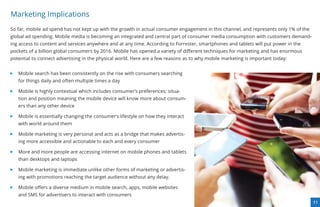 Marketing Implications
So far, mobile ad spend has not kept up with the growth in actual consumer engagement in this channel, and represents only 1% of the
global ad spending. Mobile media is becoming an integrated and central part of consumer media consumption with customers demand-
ing access to content and services anywhere and at any time. According to Forrester, smartphones and tablets will put power in the
pockets of a billion global consumers by 2016. Mobile has opened a variety of diﬀerent techniques for marketing and has enormous
potential to connect advertising in the physical world. Here are a few reasons as to why mobile marketing is important today:


   Mobile search has been consistently on the rise with consumers searching
   for things daily and often multiple times a day

   Mobile is highly contextual which includes consumer’s preferences; situa-
   tion and position meaning the mobile device will know more about consum-
   ers than any other device

   Mobile is essentially changing the consumer’s lifestyle on how they interact
   with world around them

   Mobile marketing is very personal and acts as a bridge that makes advertis-
   ing more accessible and actionable to each and every consumer

   More and more people are accessing internet on mobile phones and tablets
   than desktops and laptops

   Mobile marketing is immediate unlike other forms of marketing or advertis-
   ing with promotions reaching the target audience without any delay.

   Mobile oﬀers a diverse medium in mobile search, apps, mobile websites
   and SMS for advertisers to interact with consumers
                                                                                                                                       11
 