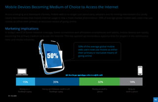 Mobile Devices Becoming Medium of Choice to Access the Internet
Across emerging and developed markets, mobile web is no longer just about early adopters and its moving mainstream.Our study
clearly demonstrates that mobile Internet usage is now a mass market phenomenon. 50% of average global mobile web users now use
mobile as either their primary or exclusive means of going online.


Marketing Implications
In today’s world of better network coverage, faster connections and aﬀordable smartphones and tablets, mobile devices are rapidly
becoming the primary medium to access the Internet. This has opened up tremendous opportunities for players in the communica-
tions and media industries.

                                                                             50% of the average global mobile
                                                                             web users now use mobile as either


                                       50%
                                                                             their primary or exclusive means of
                                                                             going online




                                                            Q4: How do you typically go online to surf the web?



                  15%                         35%                                                       32%            18%

              Mostly via a        Evenly split between mobile and                               Mostly via mobile     Only via
             desktop/ laptop              desktop/ laptop                                            phone          mobile phone

  N=14,632

                                                                                                                                    16
 