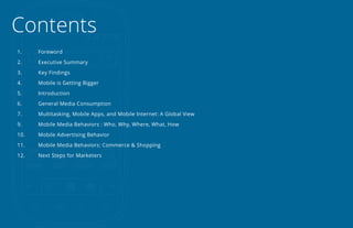 Contents
1.    Foreword

2.    Executive Summary

3.    Key Findings

4.    Mobile is Getting Bigger

5.    Introduction

6.    General Media Consumption

7.    Multitasking, Mobile Apps, and Mobile Internet: A Global View

9.    Mobile Media Behaviors : Who, Why, Where, What, How

10.   Mobile Advertising Behavior

11.   Mobile Media Behaviors: Commerce & Shopping

12.   Next Steps for Marketers
 