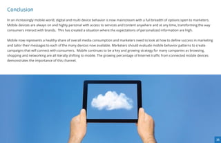 Conclusion
In an increasingly mobile world, digital and multi device behavior is now mainstream with a full breadth of options open to marketers.
Mobile devices are always on and highly personal with access to services and content anywhere and at any time, transforming the way
consumers interact with brands.  This has created a situation where the expectations of personalized information are high.


Mobile now represents a healthy share of overall media consumption and marketers need to look at how to deﬁne success in marketing
and tailor their messages to each of the many devices now available. Marketers should evaluate mobile behavior patterns to create
campaigns that will connect with consumers.  Mobile continues to be a key and growing strategy for many companies as browsing,
shopping and networking are all literally shifting to mobile. The growing percentage of Internet traﬃc from connected mobile devices
demonstrates the importance of this channel.




                                                                                                                                         35
 