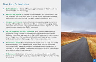 Next Steps for Marketers
  Deﬁne Objectives – Clearly deﬁne your approach across all the channels and
  how mobile ﬁts into this strategy

  Research and Analyze - It is important for marketers and advertisers to collect
  the right data, ﬁnd those using services such as mobile shopping and mobile
  payments, and understand how they want to be communicated with

  Integrate and innovate – Add mobile to an integrated campaign comprising
  existing oﬄine and online channels and deliver consistent messaging. Create
  interactive and innovative campaigns on mobile to connect in places and times
  other channels don’t serve to attract consumers

  Get the basics right, but don’t stop there: While optimizing websites and
  E-mails for mobile is important, mobile marketing can go so much further.
  Make the most of the real opportunity that mobile presents – to reach consum-
  ers on the go, when they are at speciﬁc locations, with appropriate messages
  and interactive content that engages them in new and exciting ways

  Tap social via mobile: Marketers can enable mobile users to easily and quickly
  enter a company’s social media sphere.  Mobile apps and icon-embedded
  marketing content are perfect gateways for mobile users to follow or like a
  company, or to post reviews.  Give users a fun reason to do so, or reward them
  when they do to increase engagement

  M-Commerce: Make it easy for consumers to make purchases on a mobile
  device by streamlining the check-out process and reducing the number of clicks
  to purchase
                                                                                    36
 
