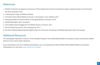 References
1. Mobile’s Potential Lies Beyond an Extension of the Desktop (A Forrester Consulting Thought Leadership Paper Commissioned
  By Velti), November 2012
2. Unlocking the Power of Mobile, Initiative
3. The State of the Global Mobile Consumer: Connectivity is Core, Deloitte, 2012
4. Riding the Mobile Innovation Wave in Emerging Markets, Accenture, 2010
5. Mobile Web Watch 2012, Accenture
6. Drive Higher Brand Engagement On Mobile Devices, Forrester, 2011
7. The Connected Consumer, the e-tailing group, 2011
8. The Rise of Mobile Marketing New Opportunities for Consumer Companies and Mobile Operators, Booz & Company


Additional Resources
This whitepaper represents a fraction of the valuable ﬁndings in the Global Mobile Media Consumption Study conducted by InMobi,
Decision Fuel, and On Device Research.

If you would like to see more detailed presentations, you can download the latest InMobi Global Mobile Media Consumption
Presentations for free here: www.inmobi.com/insights




                                                                                                                                  37
 