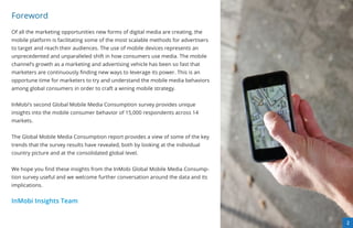 Foreword
Of all the marketing opportunities new forms of digital media are creating, the
mobile platform is facilitating some of the most scalable methods for advertisers
to target and reach their audiences. The use of mobile devices represents an
unprecedented and unparalleled shift in how consumers use media. The mobile
channel’s growth as a marketing and advertising vehicle has been so fast that
marketers are continuously ﬁnding new ways to leverage its power. This is an
opportune time for marketers to try and understand the mobile media behaviors
among global consumers in order to craft a wining mobile strategy.


InMobi’s second Global Mobile Media Consumption survey provides unique
insights into the mobile consumer behavior of 15,000 respondents across 14
markets.


The Global Mobile Media Consumption report provides a view of some of the key
trends that the survey results have revealed, both by looking at the individual
country picture and at the consolidated global level.


We hope you ﬁnd these insights from the InMobi Global Mobile Media Consump-
tion survey useful and we welcome further conversation around the data and its
implications.


InMobi Insights Team


                                                                                    33
                                                                                    2
 