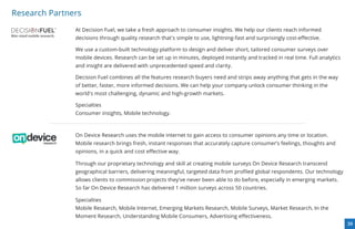 Research Partners
               At Decision Fuel, we take a fresh approach to consumer insights. We help our clients reach informed
          TM




               decisions through quality research that's simple to use, lightning-fast and surprisingly cost-eﬀective.

               We use a custom-built technology platform to design and deliver short, tailored consumer surveys over
               mobile devices. Research can be set up in minutes, deployed instantly and tracked in real time. Full analytics
               and insight are delivered with unprecedented speed and clarity.

               Decision Fuel combines all the features research buyers need and strips away anything that gets in the way
               of better, faster, more informed decisions. We can help your company unlock consumer thinking in the
               world's most challenging, dynamic and high-growth markets.

               Specialties
               Consumer insights, Mobile technology.



               On Device Research uses the mobile internet to gain access to consumer opinions any time or location.
               Mobile research brings fresh, instant responses that accurately capture consumer’s feelings, thoughts and
               opinions, in a quick and cost eﬀective way.

               Through our proprietary technology and skill at creating mobile surveys On Device Research transcend
               geographical barriers, delivering meaningful, targeted data from proﬁled global respondents. Our technology
               allows clients to commission projects they've never been able to do before, especially in emerging markets.
               So far On Device Research has delivered 1 million surveys across 50 countries.

               Specialties
               Mobile Research, Mobile Internet, Emerging Markets Research, Mobile Surveys, Market Research, In the
               Moment Research, Understanding Mobile Consumers, Advertising eﬀectiveness.
                                                                                                                                39
 