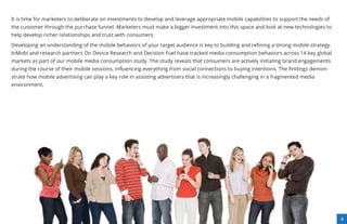 It is time for marketers to deliberate on investments to develop and leverage appropriate mobile capabilities to support the needs of
the customer through the purchase funnel. Marketers must make a bigger investment into this space and look at new technologies to
help develop richer relationships and trust with consumers.

Developing an understanding of the mobile behaviors of your target audience is key to building and reﬁning a strong mobile strategy.
InMobi and research partners On Device Research and Decision Fuel have tracked media consumption behaviors across 14 key global
markets as part of our mobile media consumption study. The study reveals that consumers are actively initiating brand engagements
during the course of their mobile sessions, inﬂuencing everything from social connections to buying intentions. The ﬁndings demon-
strate how mobile advertising can play a key role in assisting advertisers that is increasingly challenging in a fragmented media
environment.




                                                                                                                                        4
 