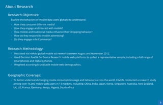 About Research

 Research Objectives:
  Explore the behaviors of mobile data users globally to understand:

  -   How they consume diﬀerent media?
  -   How they engage and interact with mobile?
  -   How mobile and traditional media inﬂuence their shopping behavior?
  -   How do they respond to mobile advertising?
  -   Do they engage in M-Commerce?



 Research Methodology:
  -   Recruited via InMobi global mobile ad network between August and November 2012.
  -   Used Decision Fuel & On Device Research mobile web platforms to collect a representative sample, including a full range of
      smartphones and feature phones.
  -   Weighted according to available mobile web demographics.



 Geographic Coverage:
  - To better understand changing media consumption usage and behaviors across the world, InMobi conducted a research study
      among over 15,000 mobile web users in 14 markets, including: China, India, Japan, Korea. Singapore, Australia, New Zealand,
      UK, US, France, Germany, Kenya, Nigeria, South Africa




                                                                                                                                    5
 