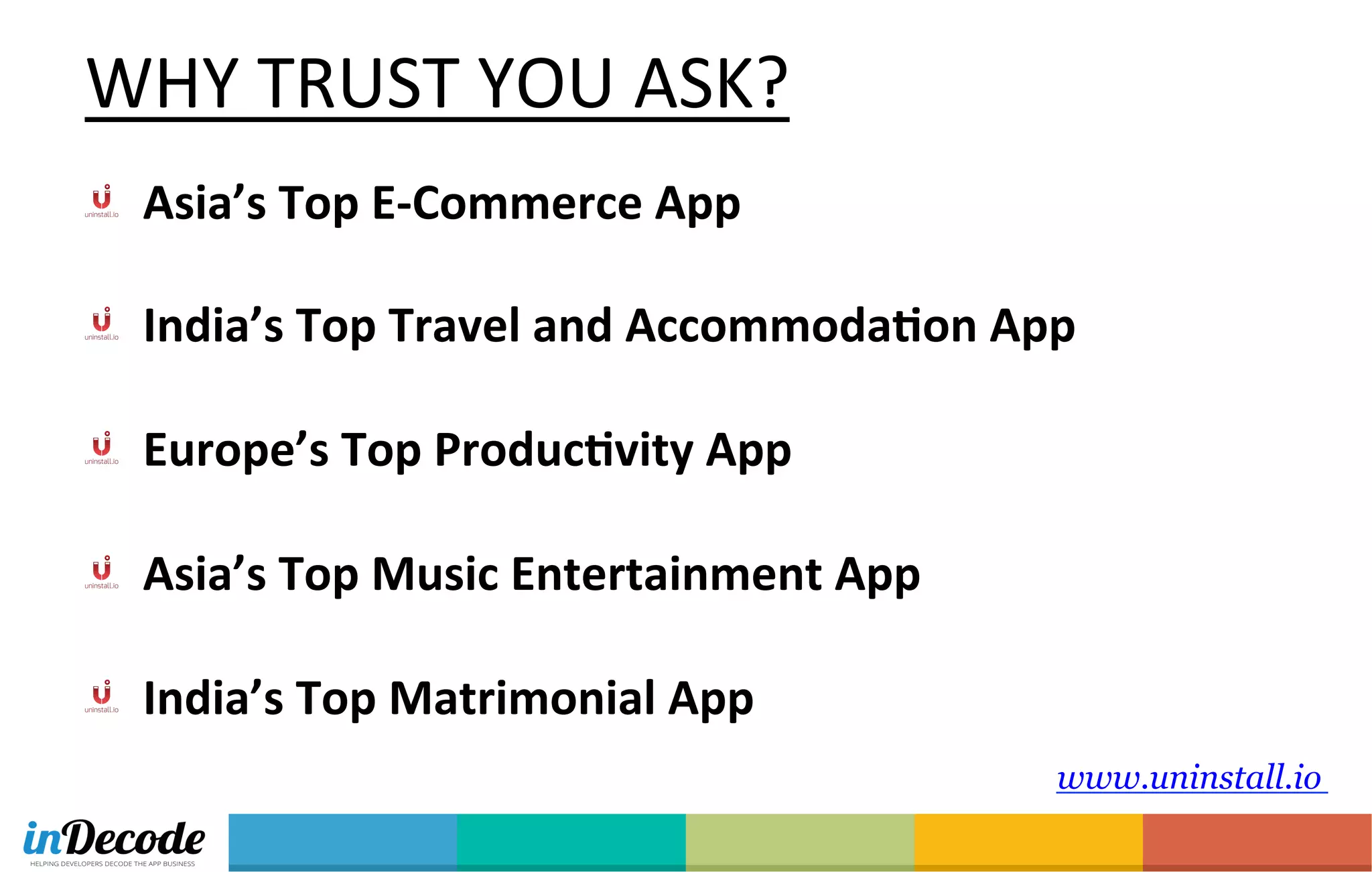 www.uninstall.io
  Asia’s	
  Top	
  E-­‐Commerce	
  App	
  
	
  
  India’s	
  Top	
  Travel	
  and	
  AccommodaTon	
  App	
  
	
  
  Europe’s	
  Top	
  ProducTvity	
  App	
  
	
  
  Asia’s	
  Top	
  Music	
  Entertainment	
  App	
  
	
  
  India’s	
  Top	
  Matrimonial	
  App	
  
WHY	
  TRUST	
  YOU	
  ASK?	
  
 