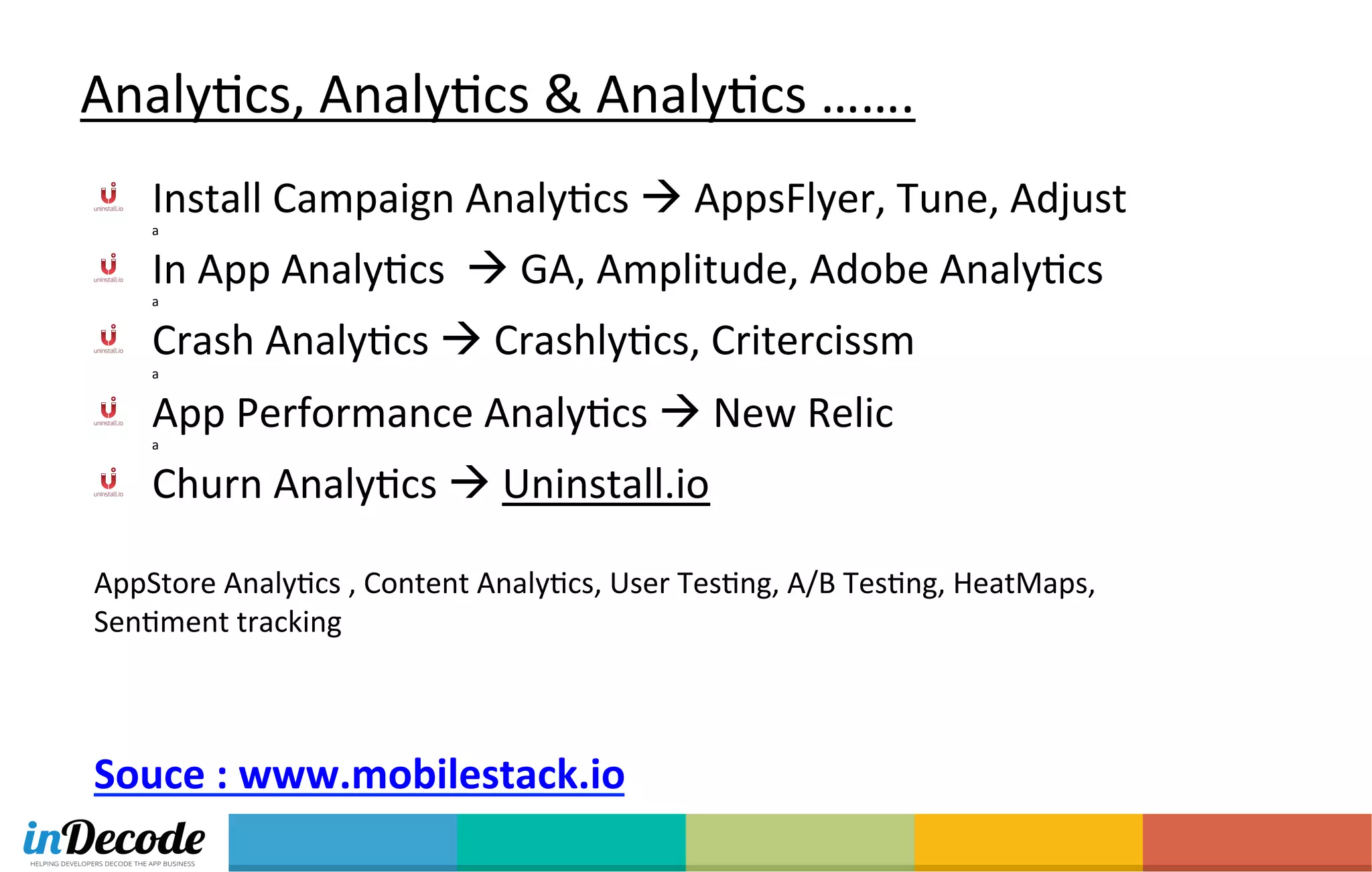 AnalyOcs,	
  AnalyOcs	
  &	
  AnalyOcs	
  …….	
  	
  
  Install	
  Campaign	
  AnalyOcs	
  à	
  AppsFlyer,	
  Tune,	
  Adjust	
  	
  
a	
  
  In	
  App	
  AnalyOcs	
  	
  à	
  GA,	
  Amplitude,	
  Adobe	
  AnalyOcs	
  	
  
a	
  
  Crash	
  AnalyOcs	
  à	
  CrashlyOcs,	
  Critercissm	
  
a	
  
  App	
  Performance	
  AnalyOcs	
  à	
  New	
  Relic	
  
a	
  
  Churn	
  AnalyOcs	
  à	
  Uninstall.io	
  	
  
	
  
AppStore	
  AnalyOcs	
  ,	
  Content	
  AnalyOcs,	
  User	
  TesOng,	
  A/B	
  TesOng,	
  HeatMaps,	
  
SenOment	
  tracking	
  
	
  	
  
	
  
	
  
Souce	
  :	
  www.mobilestack.io	
  
 