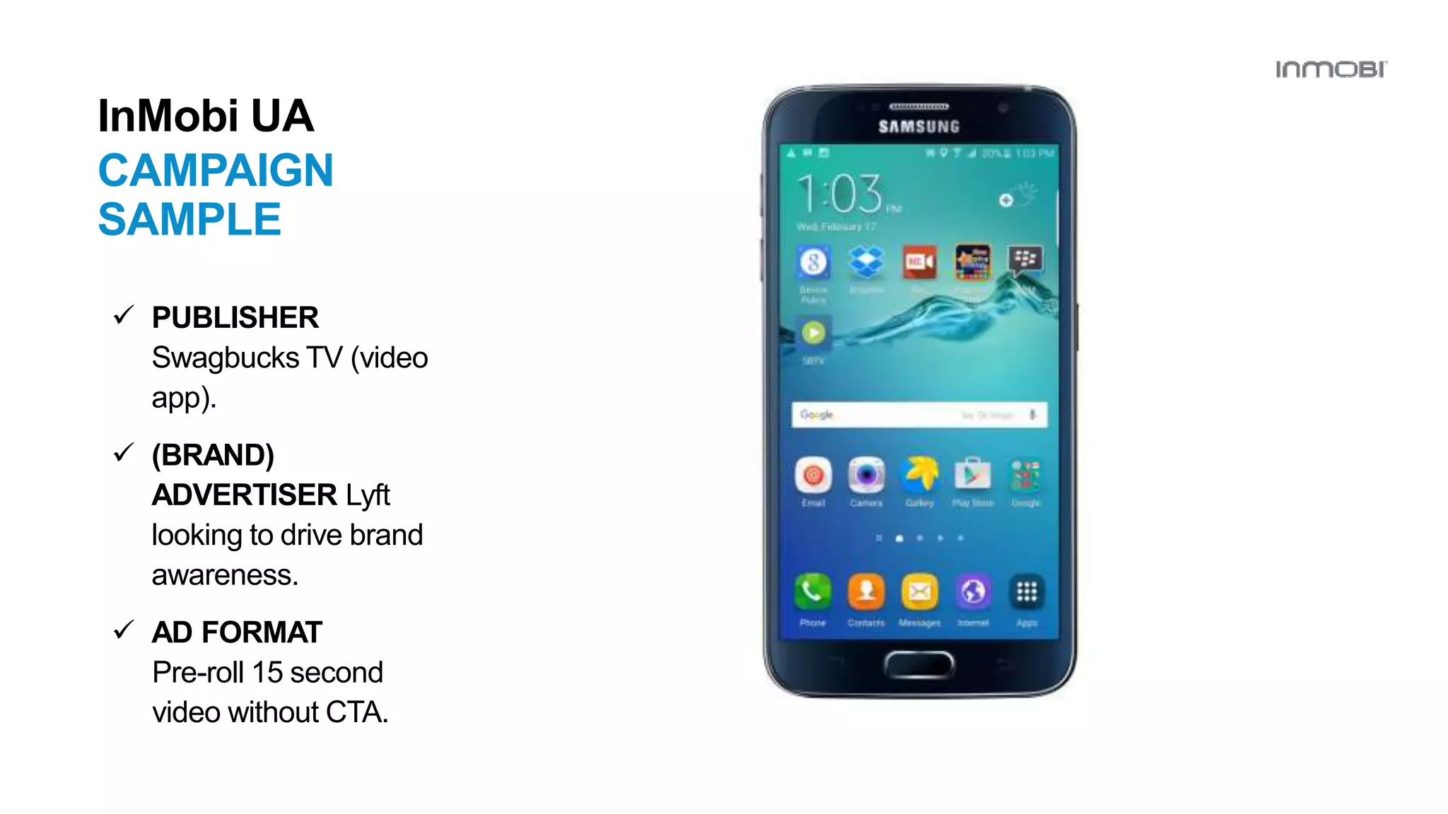 InMobi UA
CAMPAIGN
SAMPLE
 PUBLISHER
Swagbucks TV (video
app).
 (BRAND)
ADVERTISER Lyft
looking to drive brand
awareness.
 AD FORMAT
Pre-roll 15 second
video without CTA.
 