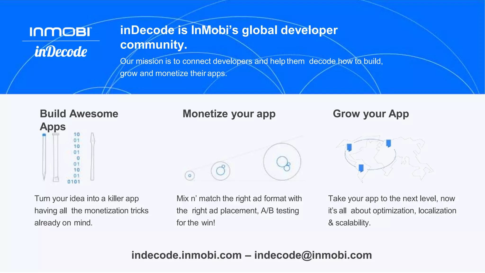 Build Awesome
Apps
Turn your idea into a killer app
having all the monetization tricks
already on mind.
Grow your App
Take your app to the next level, now
it’s all about optimization, localization
& scalability.
Monetize your app
Mix n’ match the right ad format with
the right ad placement, A/B testing
for the win!
inDecode is InMobi’s global developer
community.
Our mission is to connect developers and help them decode how to build,
grow and monetize their apps.
indecode.inmobi.com – indecode@inmobi.com
 