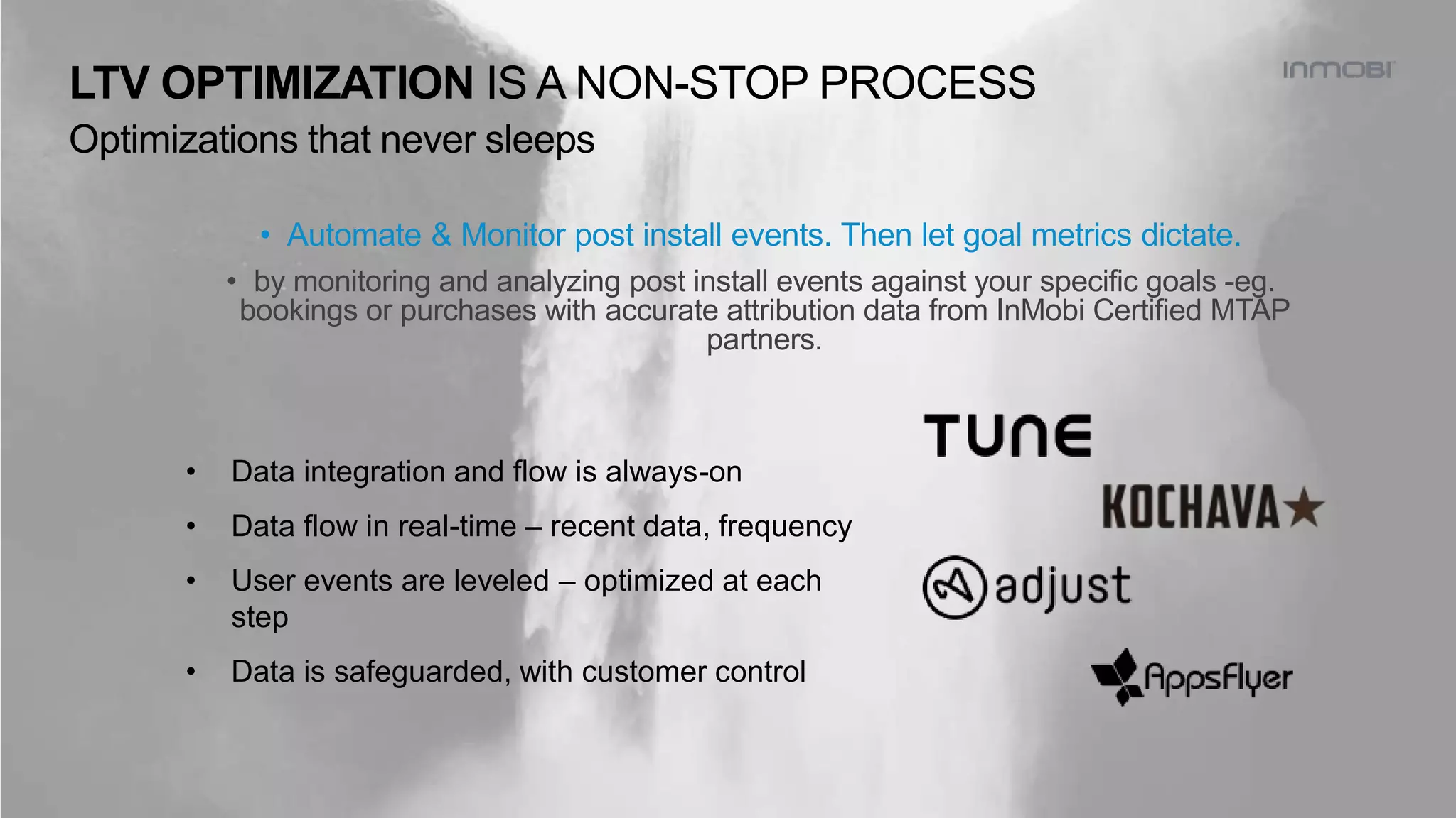 • Automate & Monitor post install events. Then let goal metrics dictate.
• by monitoring and analyzing post install events against your specific goals -eg.
bookings or purchases with accurate attribution data from InMobi Certified MTAP
partners.
• Data integration and flow is always-on
• Data flow in real-time – recent data, frequency
• User events are leveled – optimized at each
step
• Data is safeguarded, with customer control
LTV OPTIMIZATION IS A NON-STOP PROCESS
Optimizations that never sleeps
 