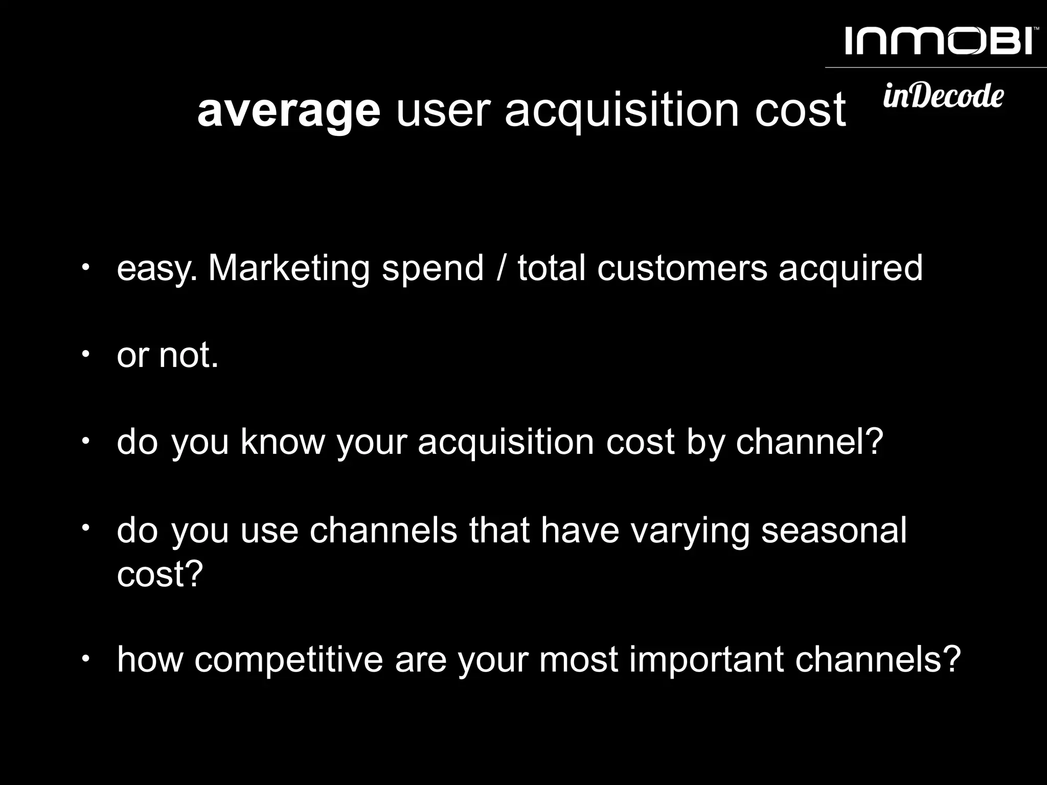 average user acquisition cost
• easy. Marketing spend / total customers acquired
• or not.
• do you know your acquisition cost by channel?
• do you use channels that have varying seasonal
cost?
• how competitive are your most important channels?